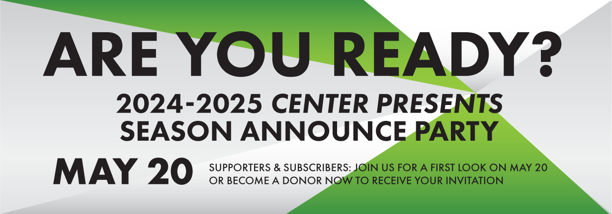 Are you ready? 2024-2025 Center Presents Season Announce Party, May 20. Supporters and subscribers: join us for a first look at our upcoming season on May 20, or become a donor now to receive your invitation.
