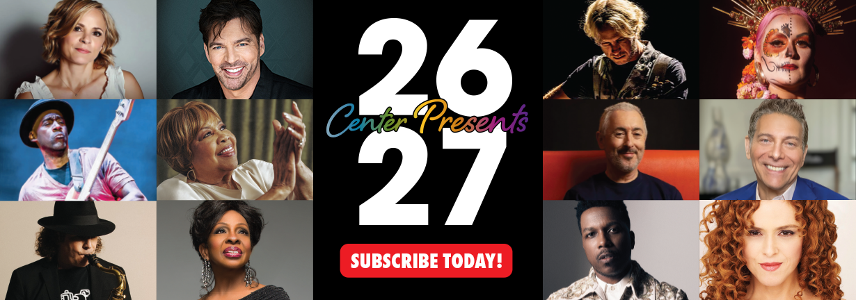 Subscribe Today to the 2026-2027 Center Presents Season! Photos of artists in the season including Mavis Staples, Harry Connick Jr, Alan Cumming, Leslie Odom Jr and more. Subscribe Today to the 2026-2027 Center Presents Season! Photos of artists in the season including Mavis Staples, Harry Connick Jr, Alan Cumming, Leslie Odom Jr and more.